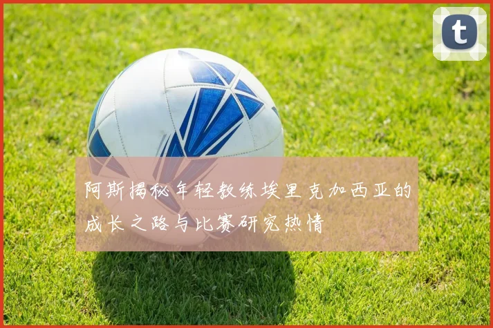 阿斯揭秘年轻教练埃里克加西亚的成长之路与比赛研究热情