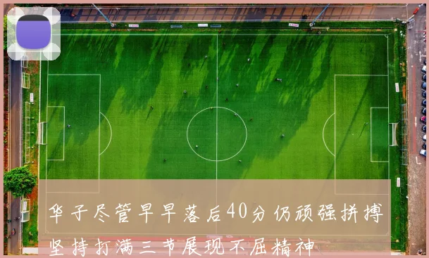 华子尽管早早落后40分仍顽强拼搏坚持打满三节展现不屈精神