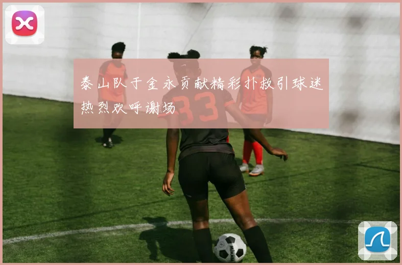 泰山队于金永贡献精彩扑救引球迷热烈欢呼谢场