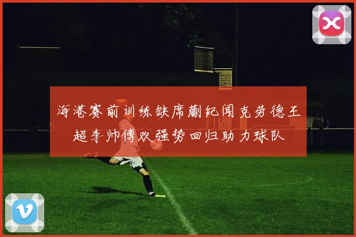 海港赛前训练缺席蒯纪闻克劳德王燊超李帅傅欢强势回归助力球队