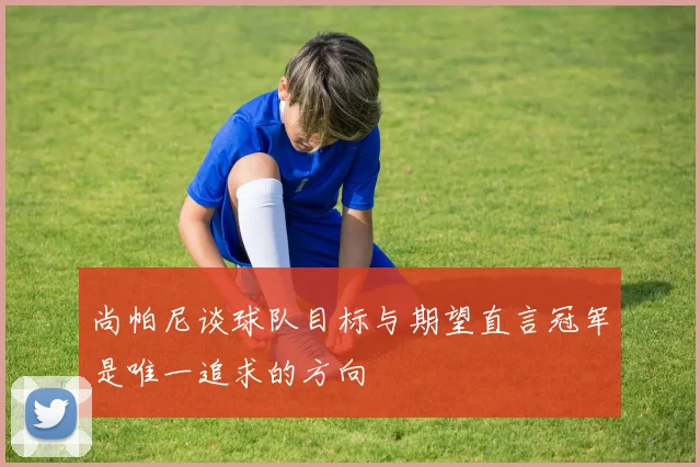 尚帕尼谈球队目标与期望直言冠军是唯一追求的方向
