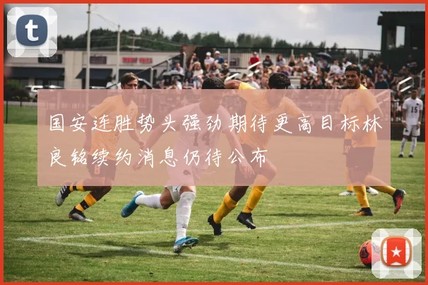 国安连胜势头强劲期待更高目标林良铭续约消息仍待公布