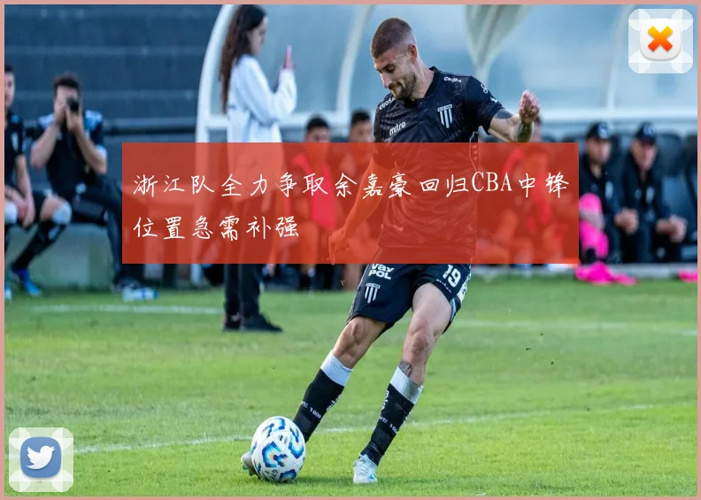 浙江队全力争取余嘉豪回归CBA中锋位置急需补强