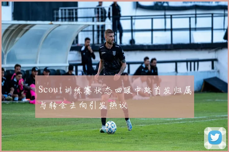 Scout训练赛状态回暖中路首发归属与转会去向引发热议