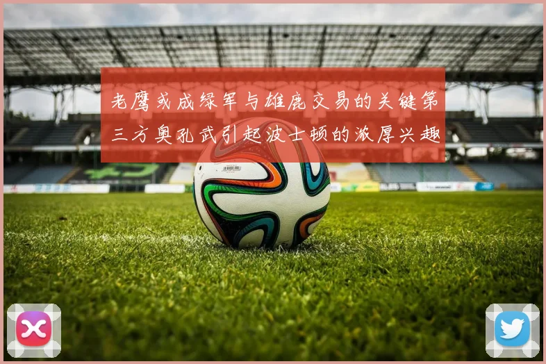 老鹰或成绿军与雄鹿交易的关键第三方奥孔武引起波士顿的浓厚兴趣