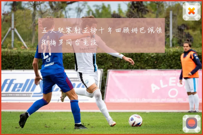五大联赛射正榜十年回顾姆巴佩领衔梅罗同台竞技