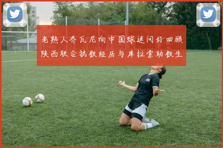 老熟人乔瓦尼向中国球迷问好回顾陕西联合执教经历与库拉索助教生活