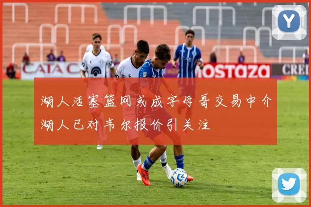 湖人活塞篮网或成字母哥交易中介湖人已对韦尔报价引关注