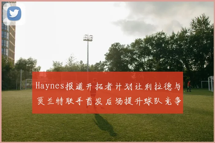 Haynes报道开拓者计划让利拉德与莫兰特联手首发后场提升球队竞争力