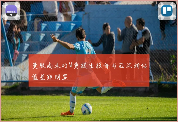 曼联尚未对M费提出报价与西汉姆估值差距明显