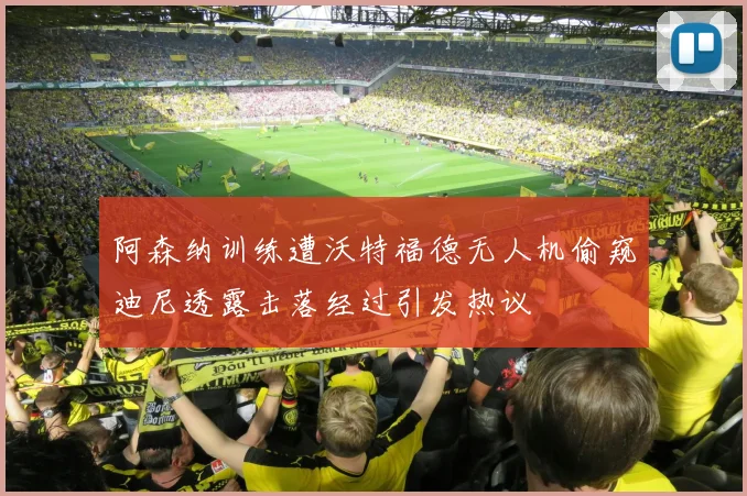 阿森纳训练遭沃特福德无人机偷窥迪尼透露击落经过引发热议