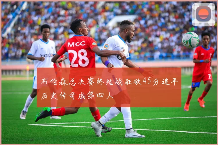 布伦森总决赛终结战狂砍45分追平历史传奇成第四人