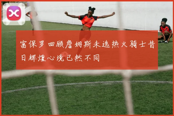 富保罗回顾詹姆斯未选热火骑士昔日辉煌心境已然不同