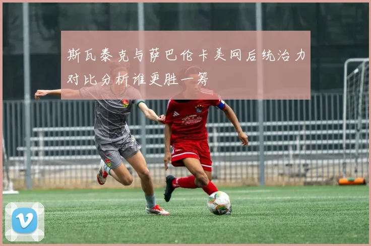 斯瓦泰克与萨巴伦卡美网后统治力对比分析谁更胜一筹