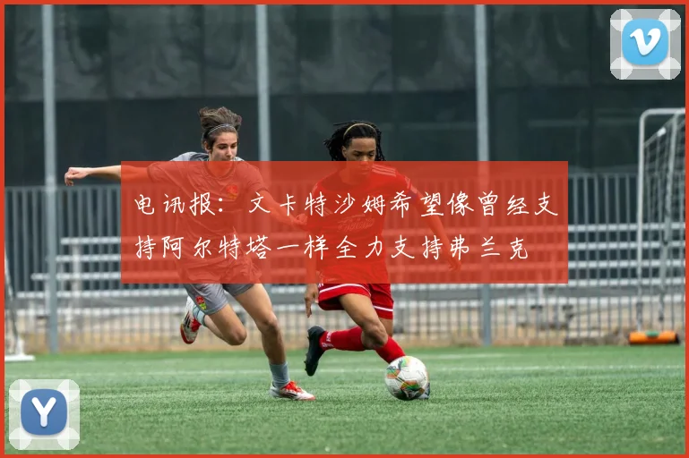 电讯报：文卡特沙姆希望像曾经支持阿尔特塔一样全力支持弗兰克