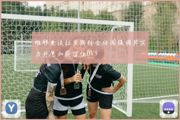 维耶里谈拉莫斯转会传闻强调其实力并愿加薪留住DV9