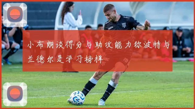 小布朗谈得分与助攻能力称波特与兰德尔是学习榜样