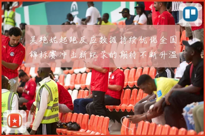 吴艳妮起跑反应数据持续优化全国锦标赛冲击新纪录的期待不断升温