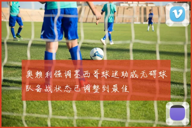 奥赖利强调墨西哥球迷助威无碍球队备战状态已调整到最佳