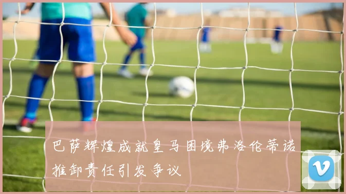 巴萨辉煌成就皇马困境弗洛伦蒂诺推卸责任引发争议