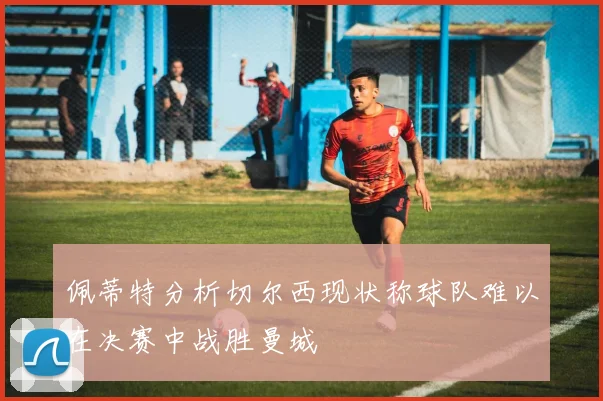佩蒂特分析切尔西现状称球队难以在决赛中战胜曼城