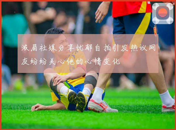 浓眉社媒分享忧郁自拍引发热议网友纷纷关心他的心情变化